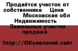 Продаётся участок от собственника  › Цена ­ 1 200 000 - Московская обл. Недвижимость » Земельные участки продажа   